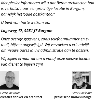 Met plezier informeren wij u dat Bètha architecten bna is verhuisd naar een prachtige locatie in Burgum, namelijk het ‘oude postkantoor’ U bent van harte welkom op: Lageweg 17, 9251 JT Burgum Onze overige gegevens, zoals telefoonnummer en e-mail, blijven ongewijzigd. Wij verzoeken u vriendelijk dit nieuwe adres in uw administratie aan te passen. Wij kijken ernaar uit om u vanaf onze nieuwe locatie van dienst te blijven zijn!       Gerrie de Bruin  creatief denker en architect Peter Hoeksma  praktische bouwkundige